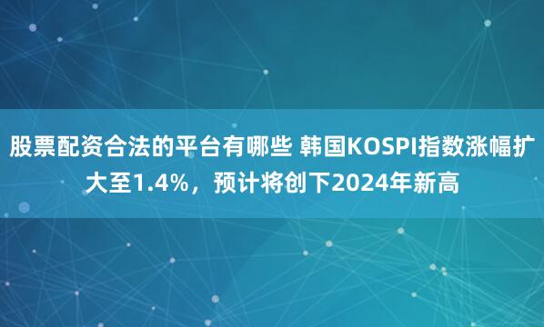 股票配资合法的平台有哪些 韩国KOSPI指数涨幅扩大至1.4%，预计将创下2024年新高