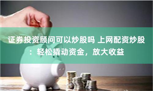 证券投资顾问可以炒股吗 上网配资炒股：轻松撬动资金，放大收益