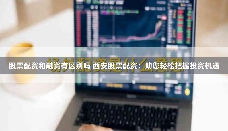股票配资和融资有区别吗 西安股票配资：助您轻松把握投资机遇