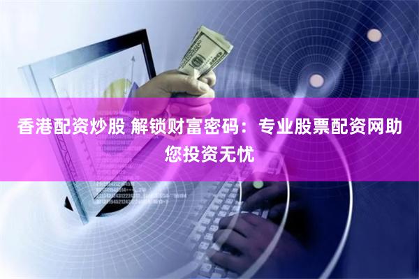 香港配资炒股 解锁财富密码：专业股票配资网助您投资无忧