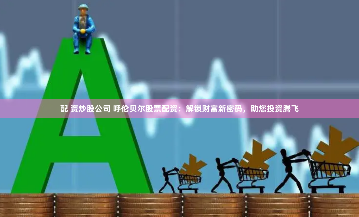配 资炒股公司 呼伦贝尔股票配资：解锁财富新密码，助您投资腾飞