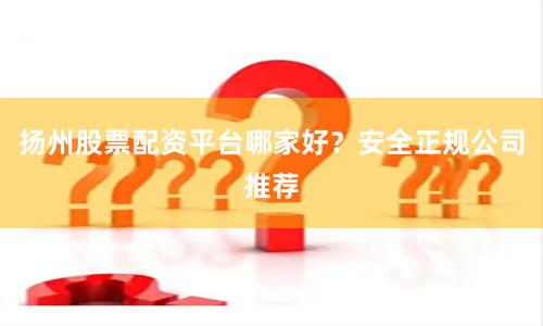 扬州股票配资平台哪家好？安全正规公司推荐